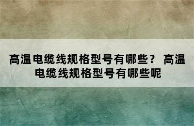 高温电缆线规格型号有哪些？ 高温电缆线规格型号有哪些呢